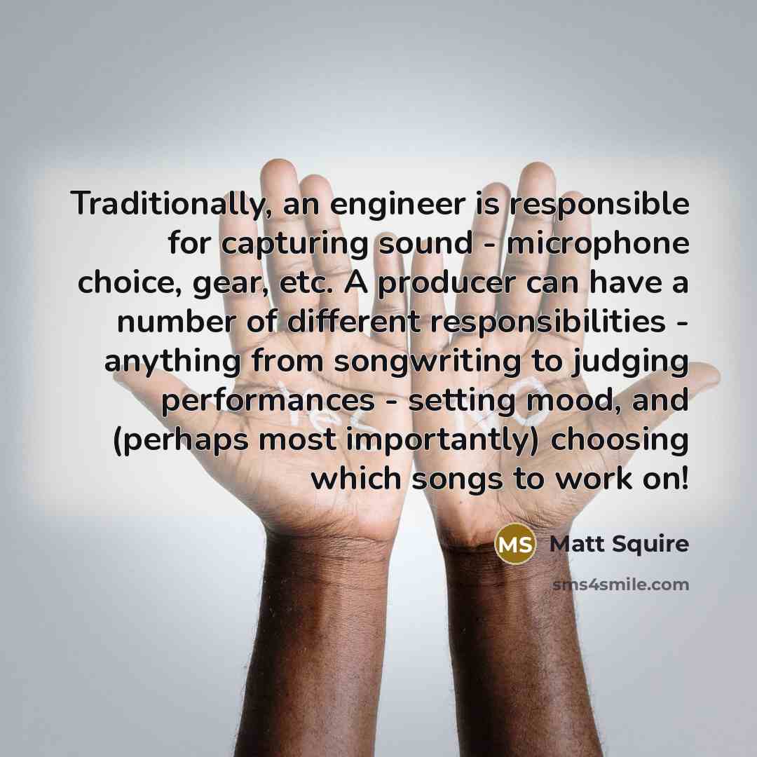 “Traditionally, an engineer is responsible for capturing sound - microphone choice, gear, etc. A producer can have a number of different responsibilities - anything from songwriting to judging performances - setting mood, and (perhaps most importantly) choosing which songs to work on!” quote by Matt Squire