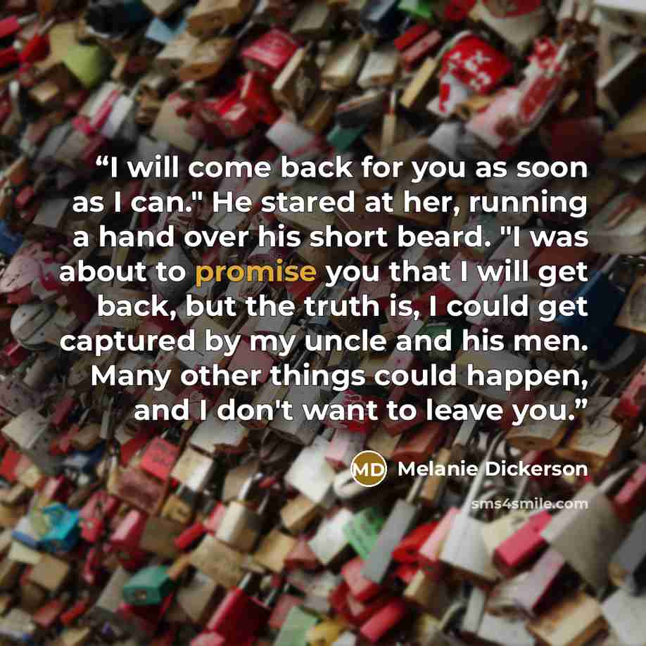 “I will come back for you as soon as I can." He stared at her, running a hand over his short beard. "I was about to promise you that I will get back, but the truth is, I could get captured by my uncle and his men. Many other things could happen, and I don't want to leave you.” quote by Melanie Dickerson