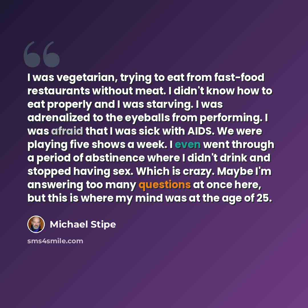 “I was vegetarian, trying to eat from fast-food restaurants without meat. I didn't know how to eat properly and I was starving. I was adrenalized to the eyeballs from performing. I was afraid that I was sick with AIDS. We were playing five shows a week. I even went through a period of abstinence…” quote by Michael Stipe