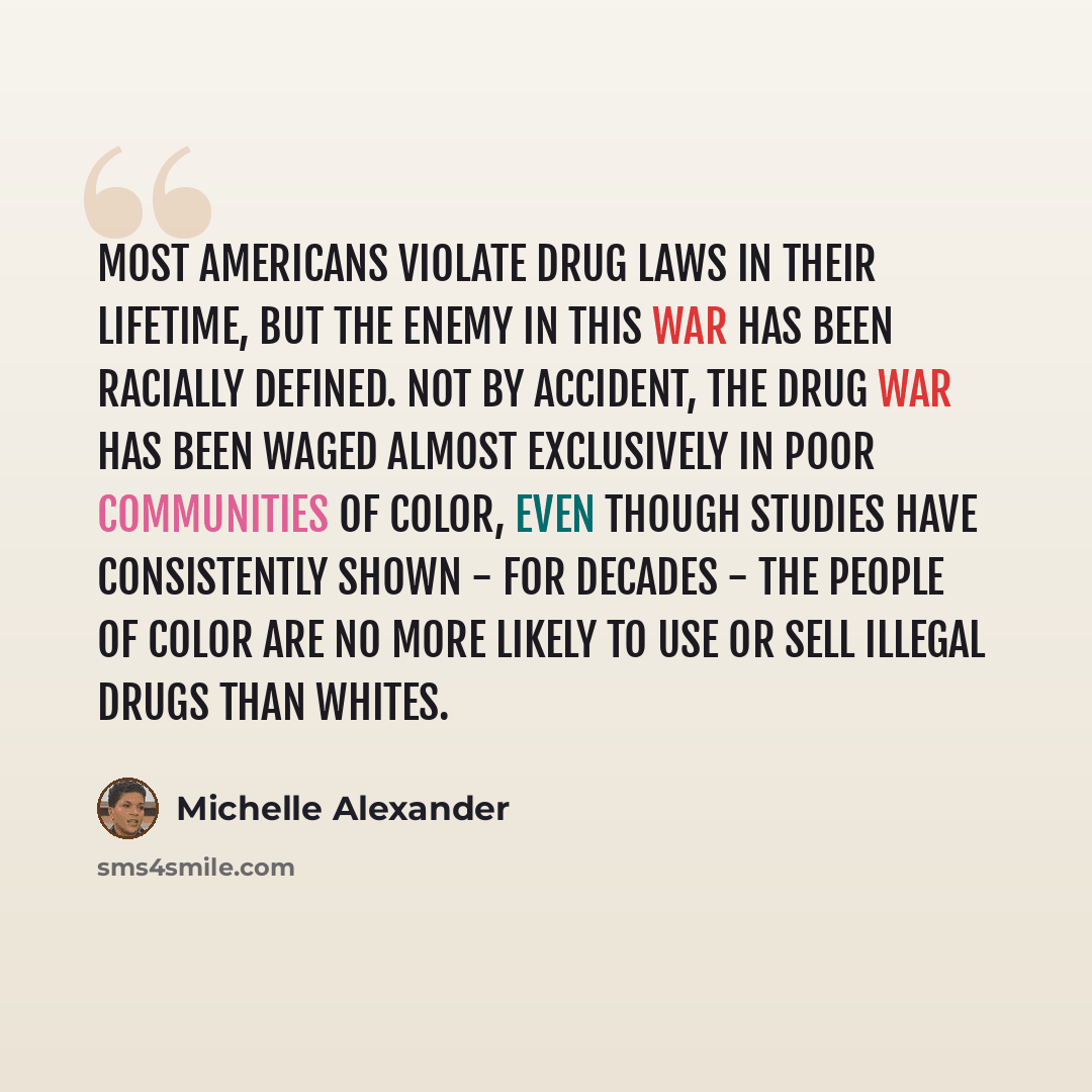 “Most Americans violate drug laws in their lifetime, but the enemy in this war has been racially defined. Not by accident, the drug war has been waged almost exclusively in poor communities of color, even though studies have consistently shown - for decades - the people of color are no more likely…” quote by Michelle Alexander