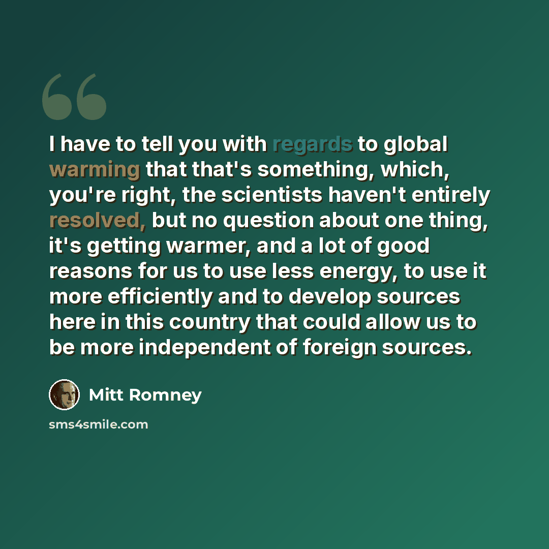 “I have to tell you with regards to global warming that that's something, which, you're right, the scientists haven't entirely resolved, but no question about one thing, it's getting warmer, and a lot of good reasons for us to use less energy, to use it more efficiently and to develop sources here…” quote by Mitt Romney