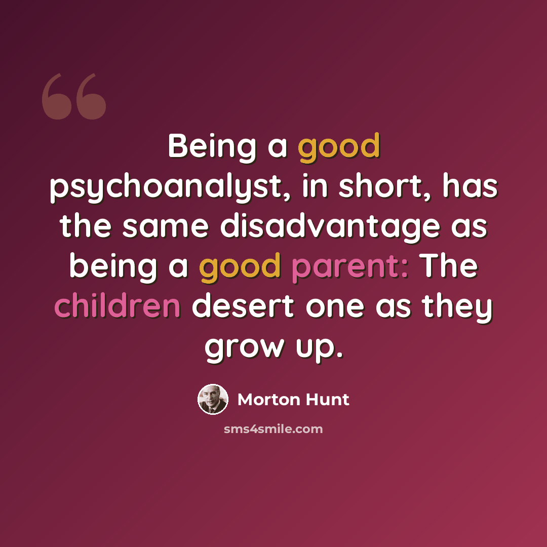 “Being a good psychoanalyst, in short, has the same disadvantage as being a good parent: The children desert one as they grow up.” quote by Morton Hunt