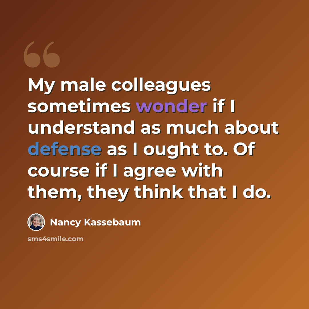 “My male colleagues sometimes wonder if I understand as much about defense as I ought to. Of course if I agree with them, they think that I do.” quote by Nancy Kassebaum