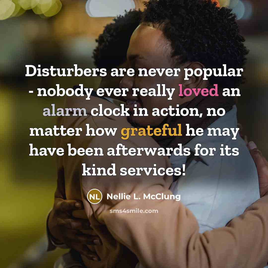 “Disturbers are never popular - nobody ever really loved an alarm clock in action, no matter how grateful he may have been afterwards for its kind services!” quote by Nellie L. McClung