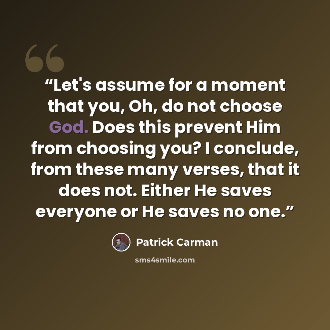 “Let's assume for a moment that you, Oh, do not choose God. Does this prevent Him from choosing you? I conclude, from these many verses, that it does not. Either He saves everyone or He saves no one.” quote by Patrick Carman