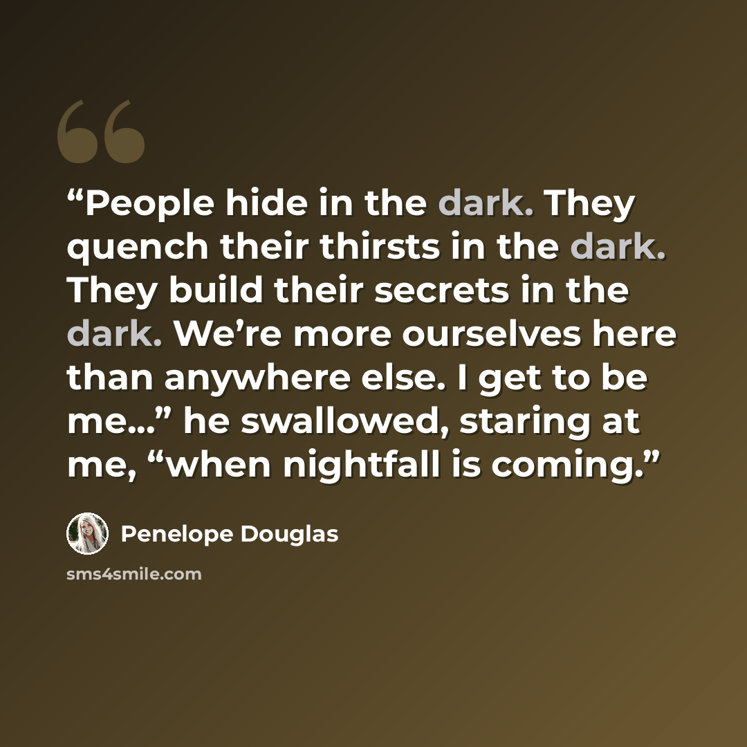 “People hide in the dark. They quench their thirsts in the dark. They build their secrets in the dark. We’re more ourselves here than anywhere else. I get to be me...” he swallowed, staring at me, “when nightfall is coming.” quote by Penelope Douglas
