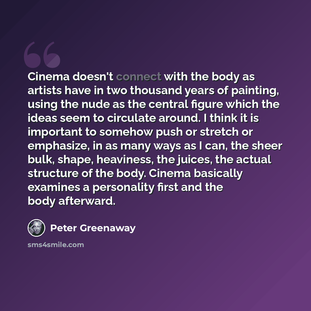 “Cinema doesn't connect with the body as artists have in two thousand years of painting, using the nude as the central figure which the ideas seem to circulate around. I think it is important to somehow push or stretch or emphasize, in as many ways as I can, the sheer bulk, shape, heaviness, the…” quote by Peter Greenaway
