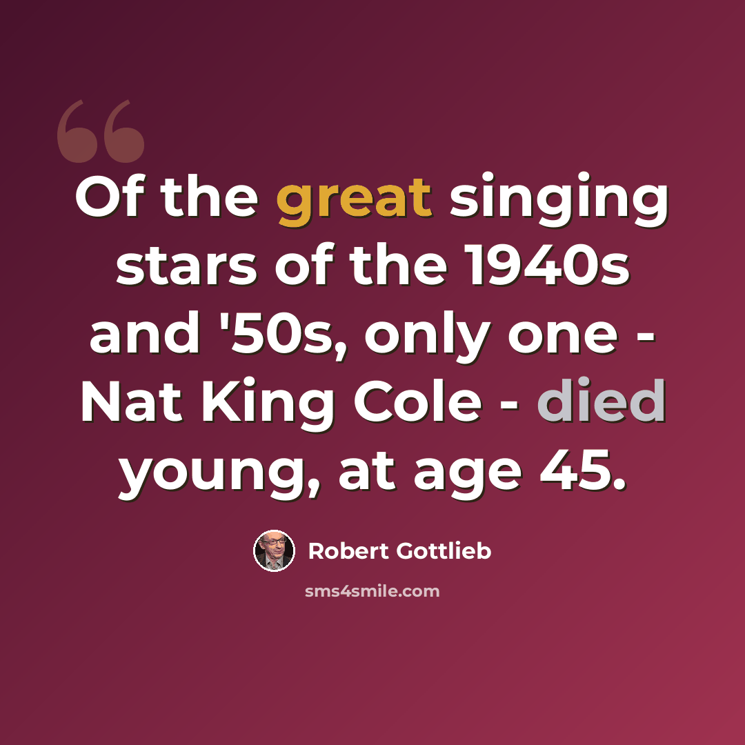 “Of the great singing stars of the 1940s and '50s, only one - Nat King Cole - died young, at age 45.” quote by Robert Gottlieb