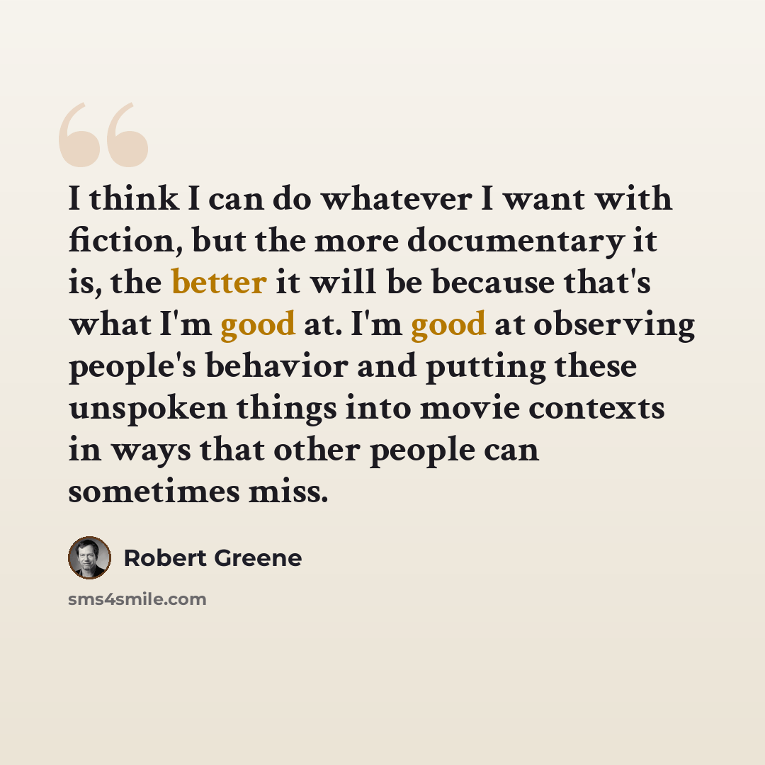“I think I can do whatever I want with fiction, but the more documentary it is, the better it will be because that's what I'm good at. I'm good at observing people's behavior and putting these unspoken things into movie contexts in ways that other people can sometimes miss.” quote by Robert Greene