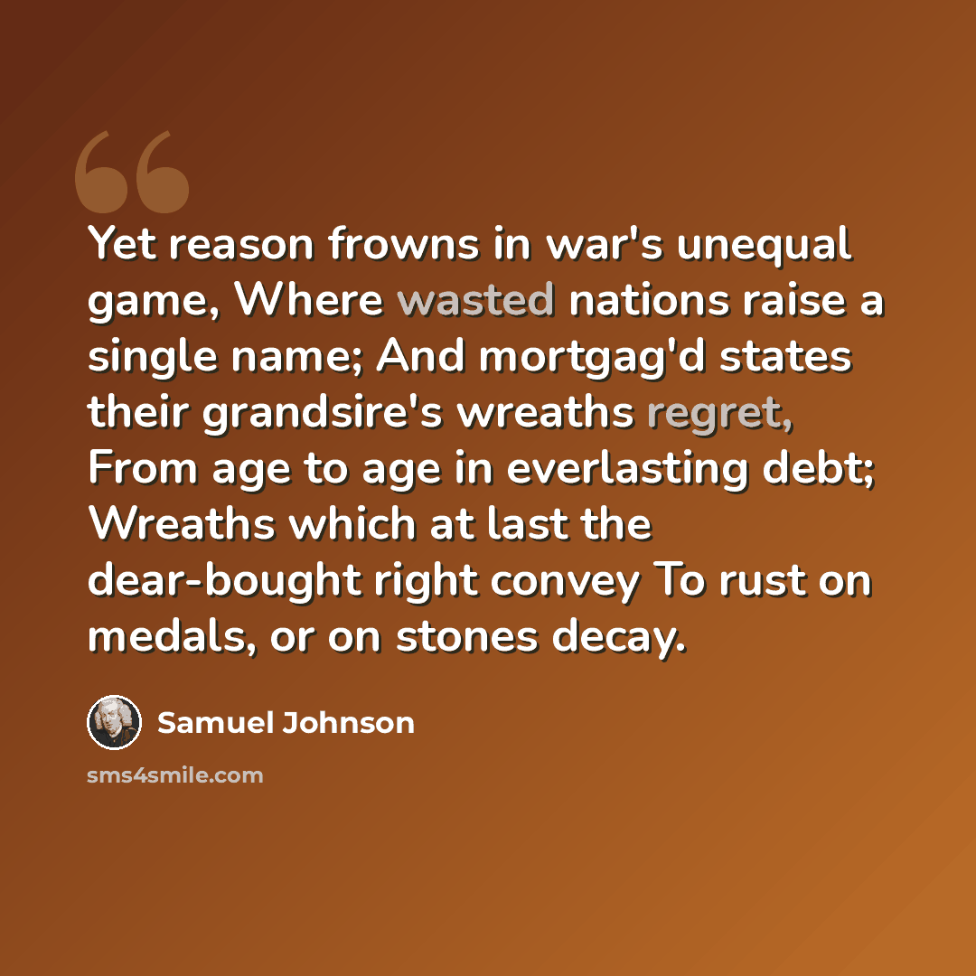 “Yet reason frowns in war's unequal game, Where wasted nations raise a single name; And mortgag'd states their grandsire's wreaths regret, From age to age in everlasting debt; Wreaths which at last the dear-bought right convey To rust on medals, or on stones decay.” quote by Samuel Johnson