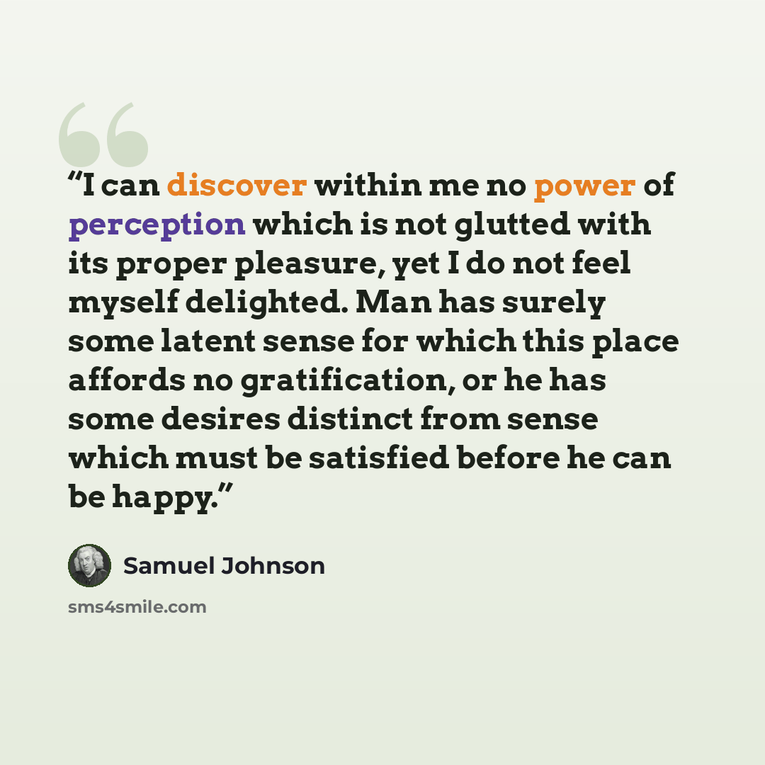 “I can discover within me no power of perception which is not glutted with its proper pleasure, yet I do not feel myself delighted. Man has surely some latent sense for which this place affords no gratification, or he has some desires distinct from sense which must be satisfied before he can be…” quote by Samuel Johnson