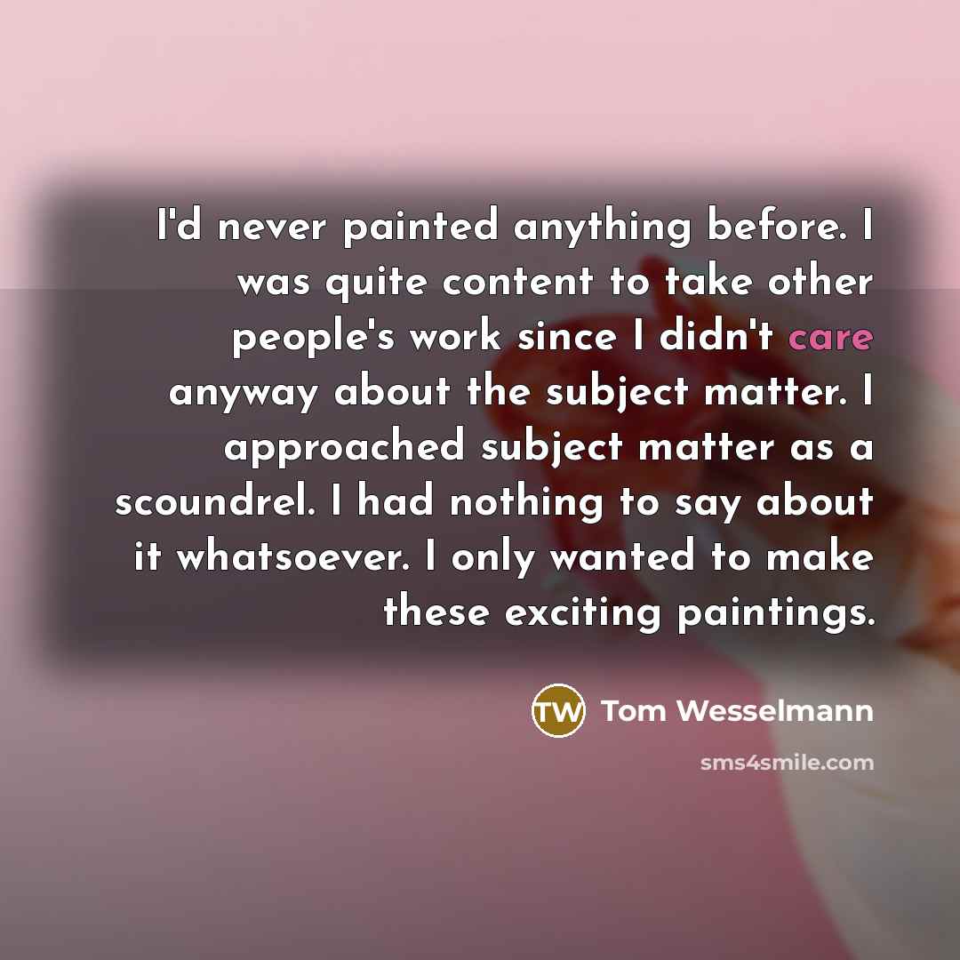 “I'd never painted anything before. I was quite content to take other people's work since I didn't care anyway about the subject matter. I approached subject matter as a scoundrel. I had nothing to say about it whatsoever. I only wanted to make these exciting paintings.” quote by Tom Wesselmann