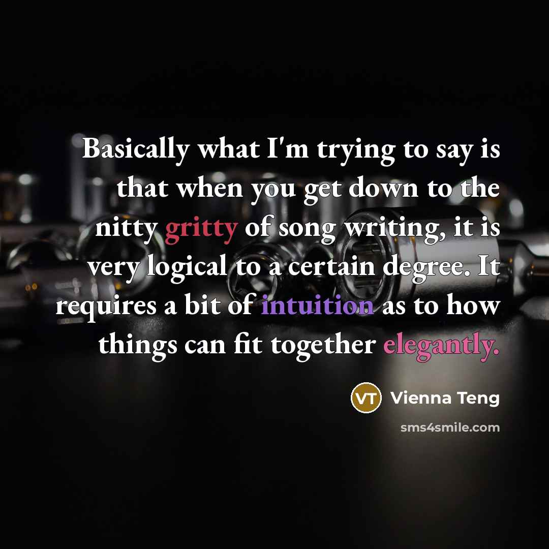 “Basically what I'm trying to say is that when you get down to the nitty gritty of song writing, it is very logical to a certain degree. It requires a bit of intuition as to how things can fit together elegantly.” quote by Vienna Teng