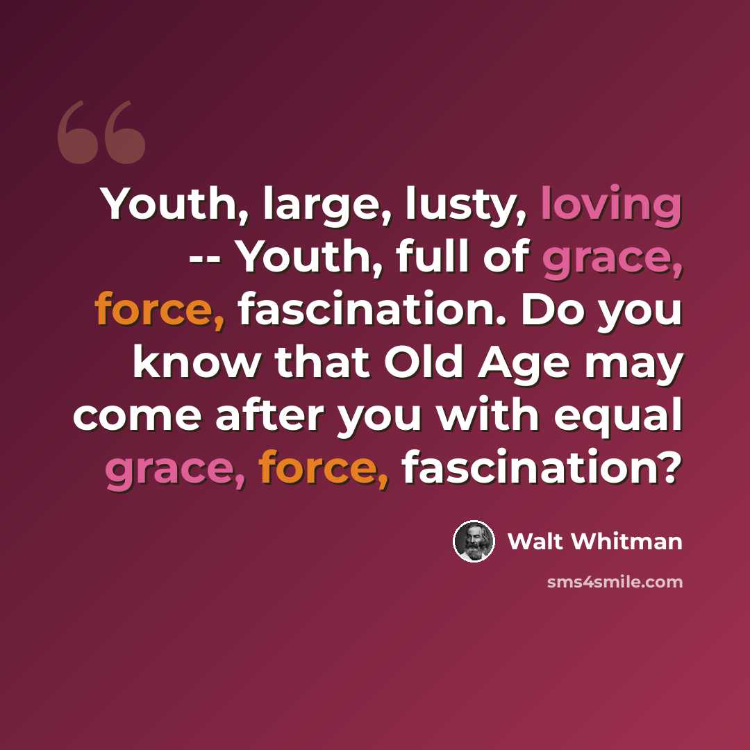 “Youth, large, lusty, loving -- Youth, full of grace, force, fascination. Do you know that Old Age may come after you with equal grace, force, fascination?” quote by Walt Whitman