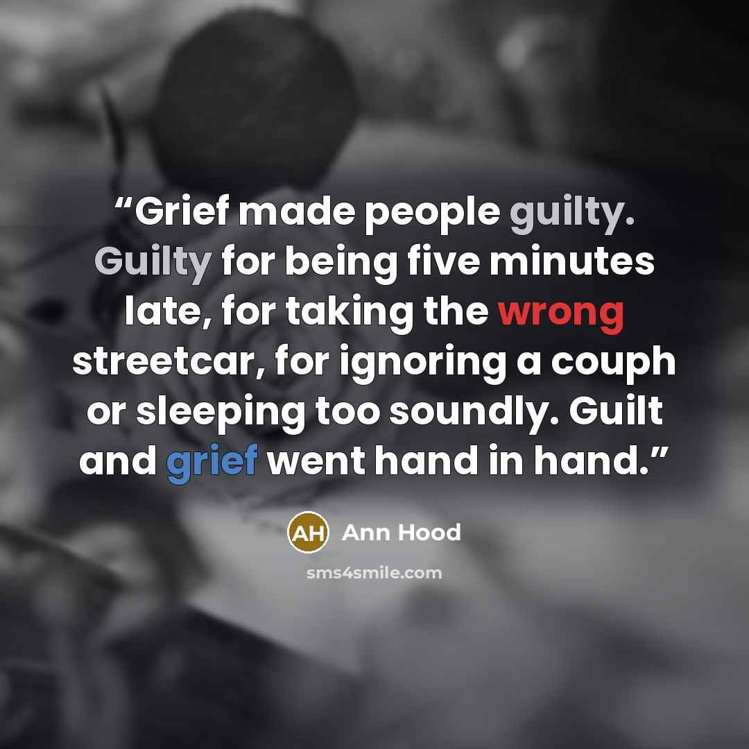 “Grief made people guilty. Guilty for being five minutes late, for taking the wrong streetcar, for ignoring a couph or sleeping too soundly. Guilt and grief went hand in hand.” quote by Ann Hood