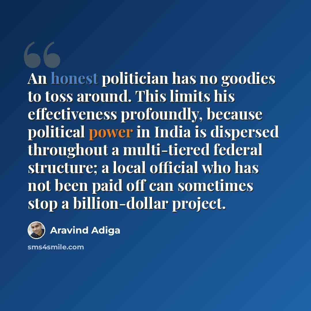 “An honest politician has no goodies to toss around. This limits his effectiveness profoundly, because political power in India is dispersed throughout a multi-tiered federal structure; a local official who has not been paid off can sometimes stop a billion-dollar project.” quote by Aravind Adiga