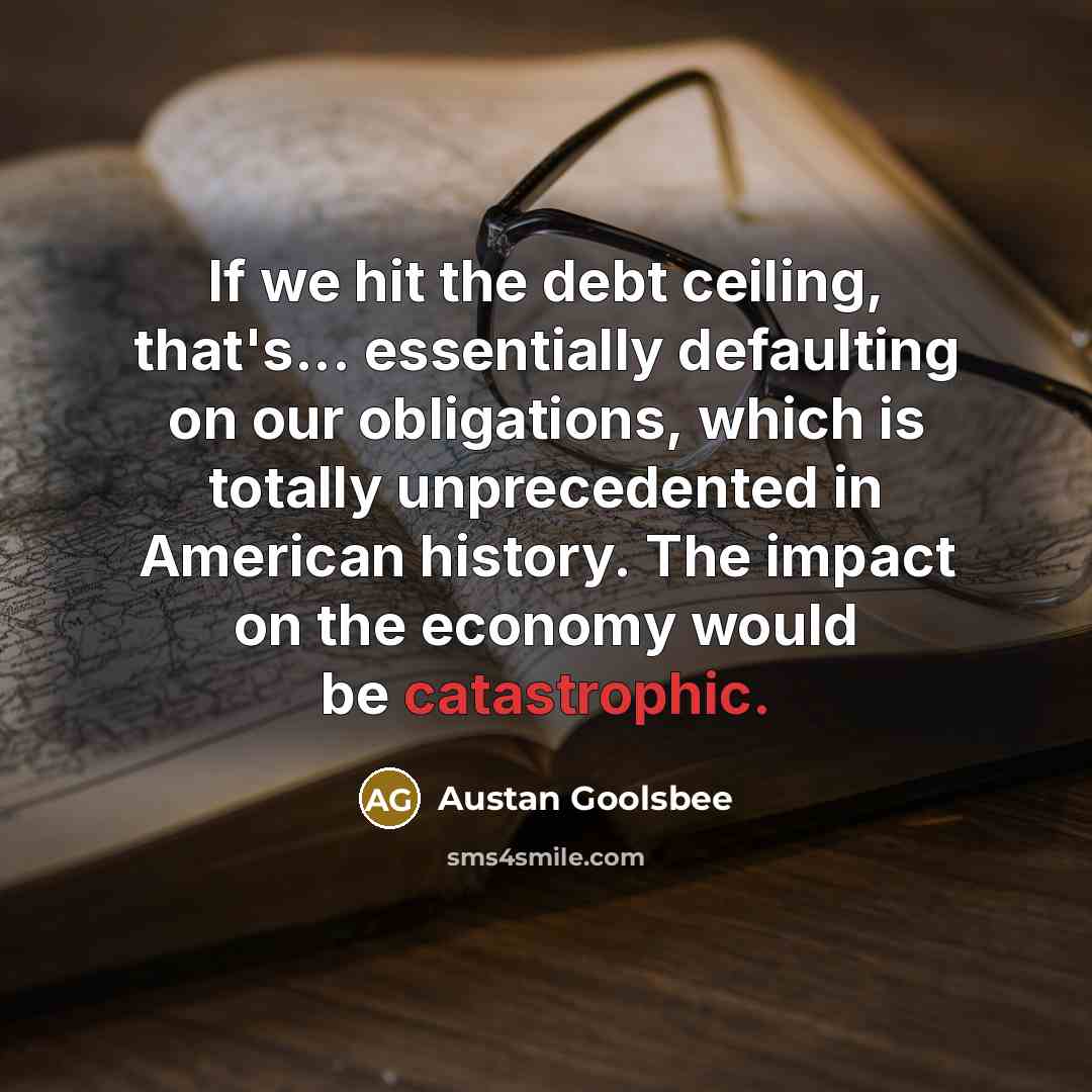 “If we hit the debt ceiling, that's... essentially defaulting on our obligations, which is totally unprecedented in American history. The impact on the economy would be catastrophic.” quote by Austan Goolsbee