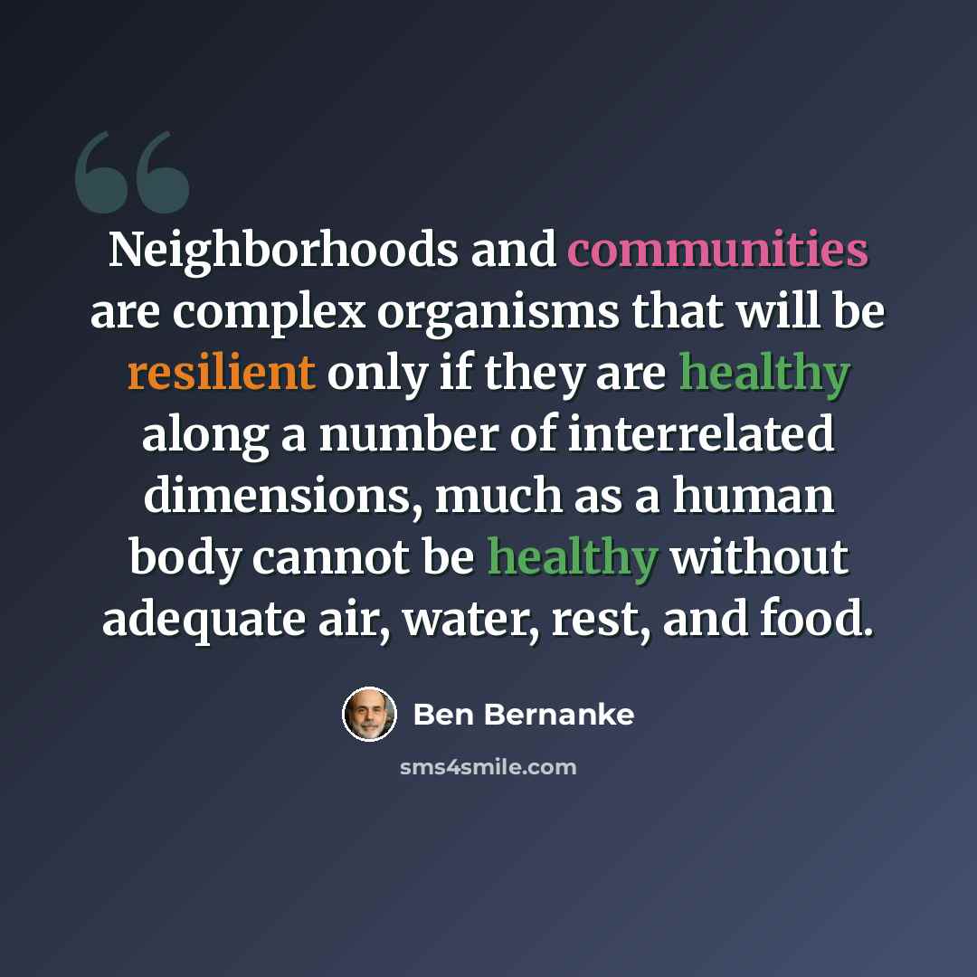 “Neighborhoods and communities are complex organisms that will be resilient only if they are healthy along a number of interrelated dimensions, much as a human body cannot be healthy without adequate air, water, rest, and food.” quote by Ben Bernanke