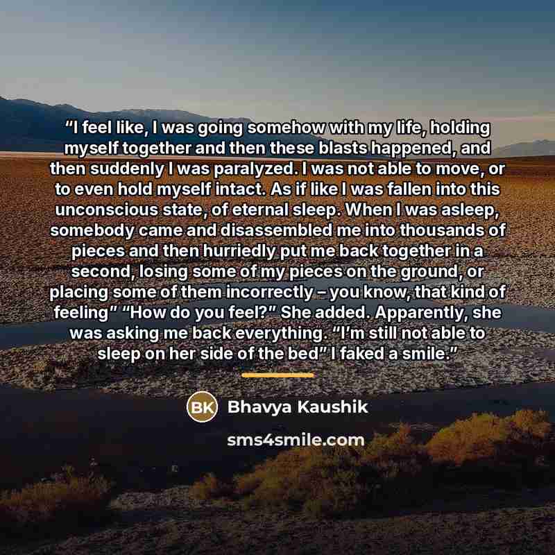 “I feel like, I was going somehow with my life, holding myself together and then these blasts happened, and then suddenly I was paralyzed. I was not able to move, or to even hold myself intact. As if like I was fallen into this unconscious state, of eternal sleep. When I was asleep, somebody came…” quote by Bhavya Kaushik
