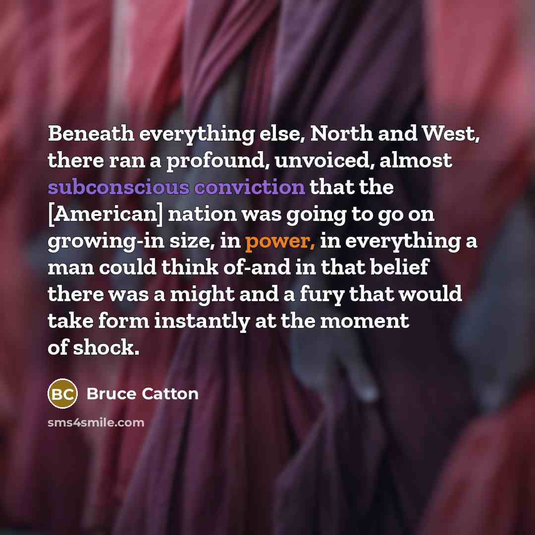 “Beneath everything else, North and West, there ran a profound, unvoiced, almost subconscious conviction that the [American] nation was going to go on growing-in size, in power, in everything a man could think of-and in that belief there was a might and a fury that would take form instantly at the…” quote by Bruce Catton