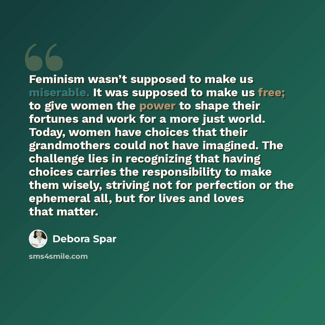 “Feminism wasn’t supposed to make us miserable. It was supposed to make us free; to give women the power to shape their fortunes and work for a more just world. Today, women have choices that their grandmothers could not have imagined. The challenge lies in recognizing that having choices carries…” quote by Debora Spar