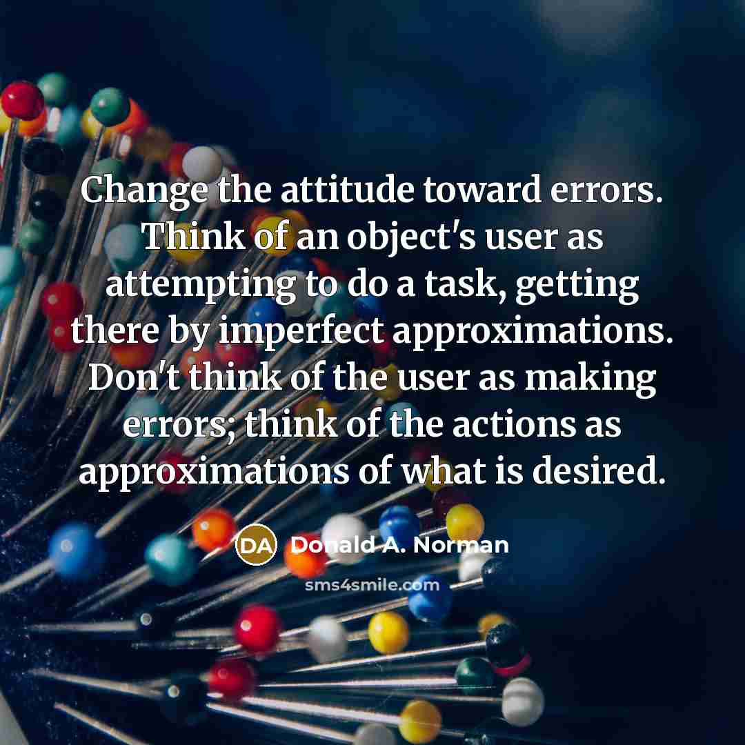 “Change the attitude toward errors. Think of an object's user as attempting to do a task, getting there by imperfect approximations. Don't think of the user as making errors; think of the actions as approximations of what is desired.” quote by Donald A. Norman