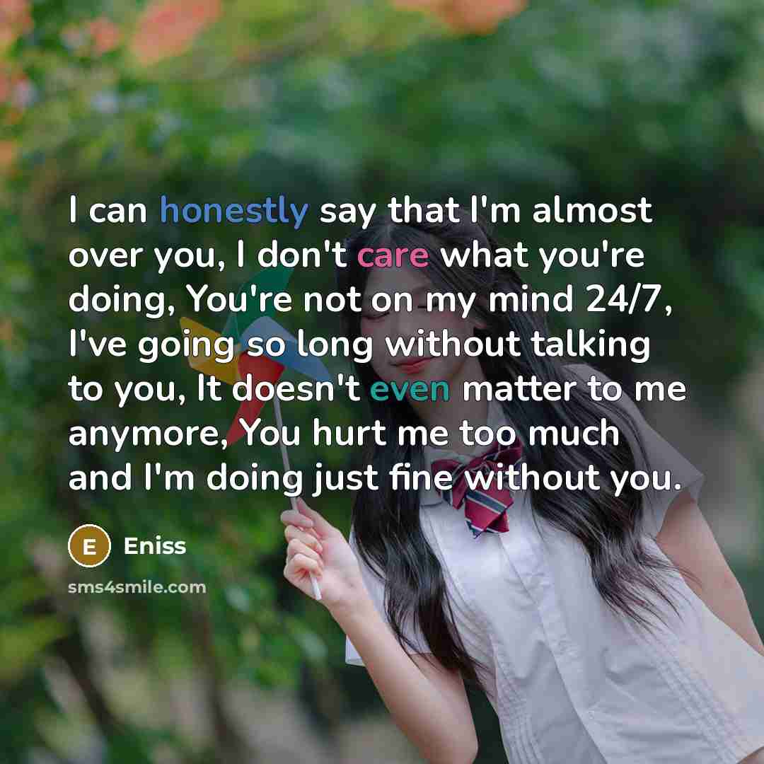 “I can honestly say that I'm almost over you, I don't care what you're doing, You're not on my mind 24/7, I've going so long without talking to you, It doesn't even matter to me anymore, You hurt me too much and I'm doing just fine without you.” quote by Eniss