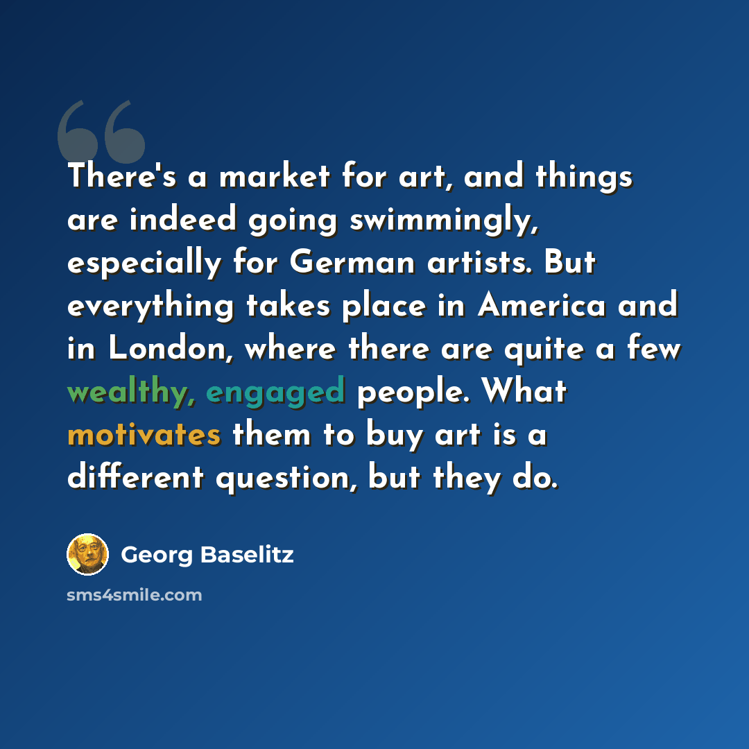 “There's a market for art, and things are indeed going swimmingly, especially for German artists. But everything takes place in America and in London, where there are quite a few wealthy, engaged people. What motivates them to buy art is a different question, but they do.” quote by Georg Baselitz