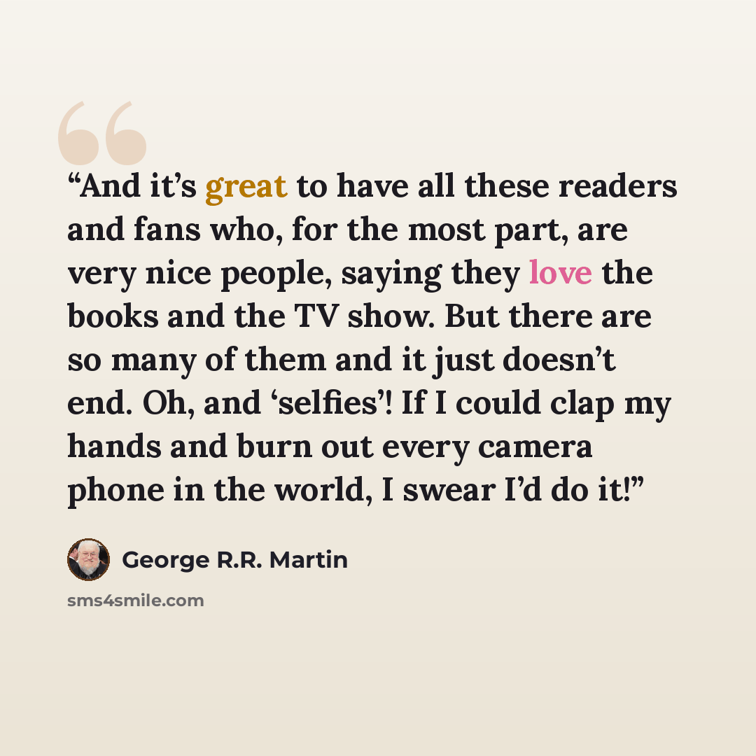 “And it’s great to have all these readers and fans who, for the most part, are very nice people, saying they love the books and the TV show. But there are so many of them and it just doesn’t end. Oh, and ‘selfies’! If I could clap my hands and burn out every camera phone in the world, I swear I’d…” quote by George R.R. Martin