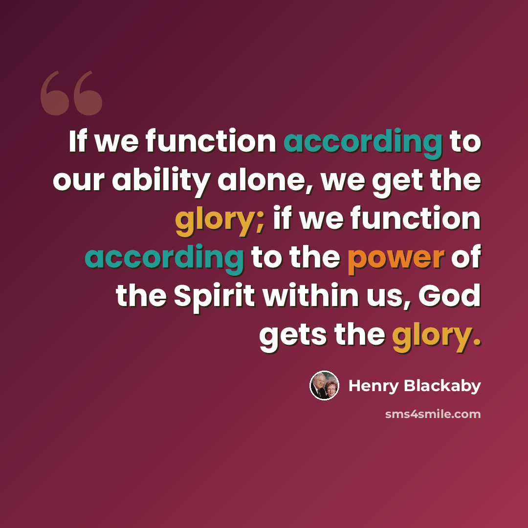 “If we function according to our ability alone, we get the glory; if we function according to the power of the Spirit within us, God gets the glory.” quote by Henry Blackaby