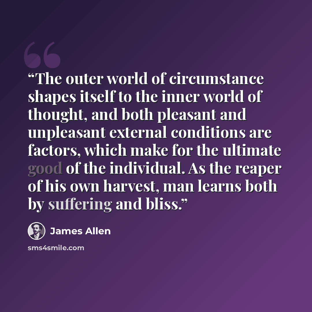 “The outer world of circumstance shapes itself to the inner world of thought, and both pleasant and unpleasant external conditions are factors, which make for the ultimate good of the individual. As the reaper of his own harvest, man learns both by suffering and bliss.” quote by James Allen