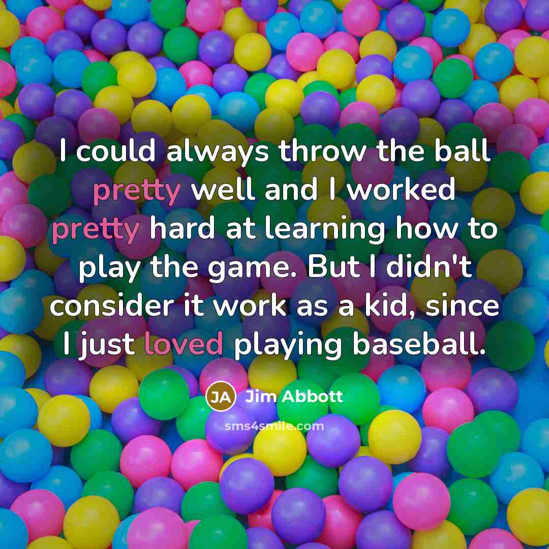 “I could always throw the ball pretty well and I worked pretty hard at learning how to play the game. But I didn't consider it work as a kid, since I just loved playing baseball.” quote by Jim Abbott