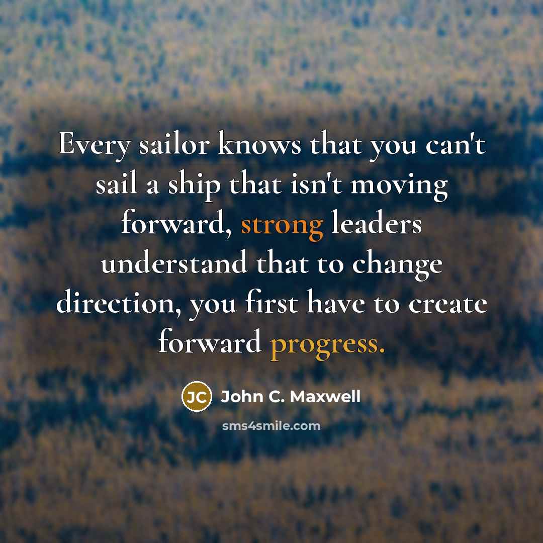 “Every sailor knows that you can't sail a ship that isn't moving forward, strong leaders understand that to change direction, you first have to create forward progress.” quote by John C. Maxwell