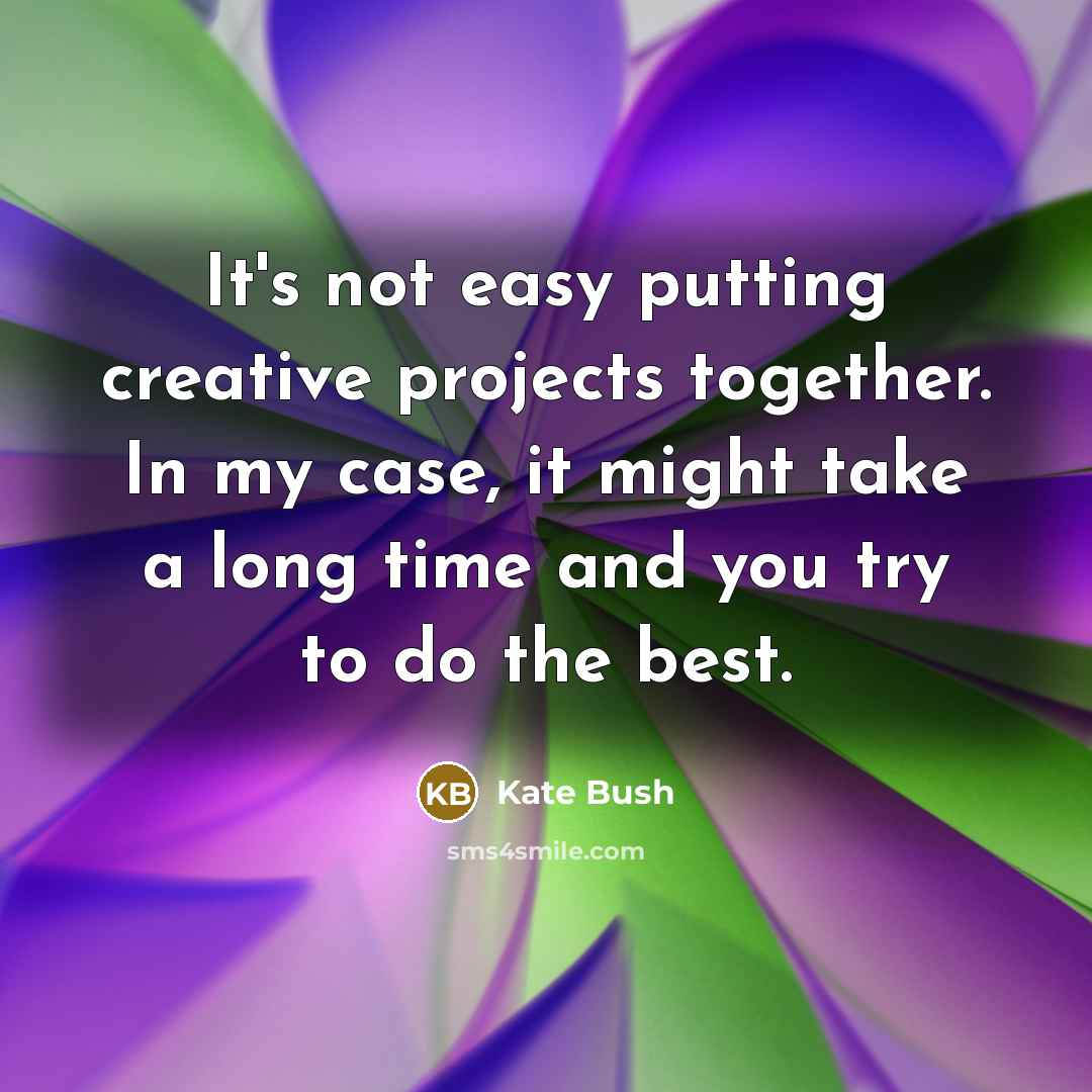 “It's not easy putting creative projects together. In my case, it might take a long time and you try to do the best.” quote by Kate Bush