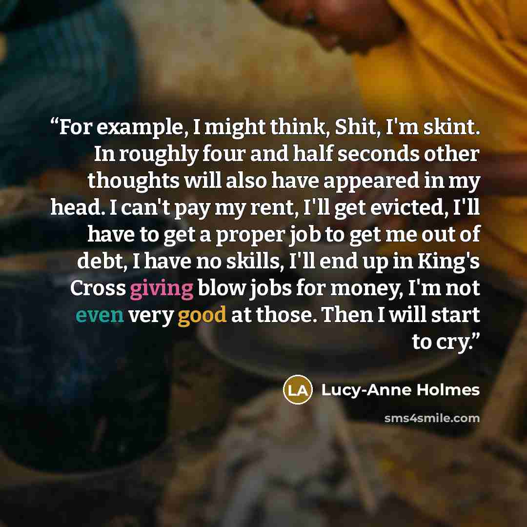 “For example, I might think, Shit, I'm skint. In roughly four and half seconds other thoughts will also have appeared in my head. I can't pay my rent, I'll get evicted, I'll have to get a proper job to get me out of debt, I have no skills, I'll end up in King's Cross giving blow jobs for money, I'm…” quote by Lucy-Anne Holmes