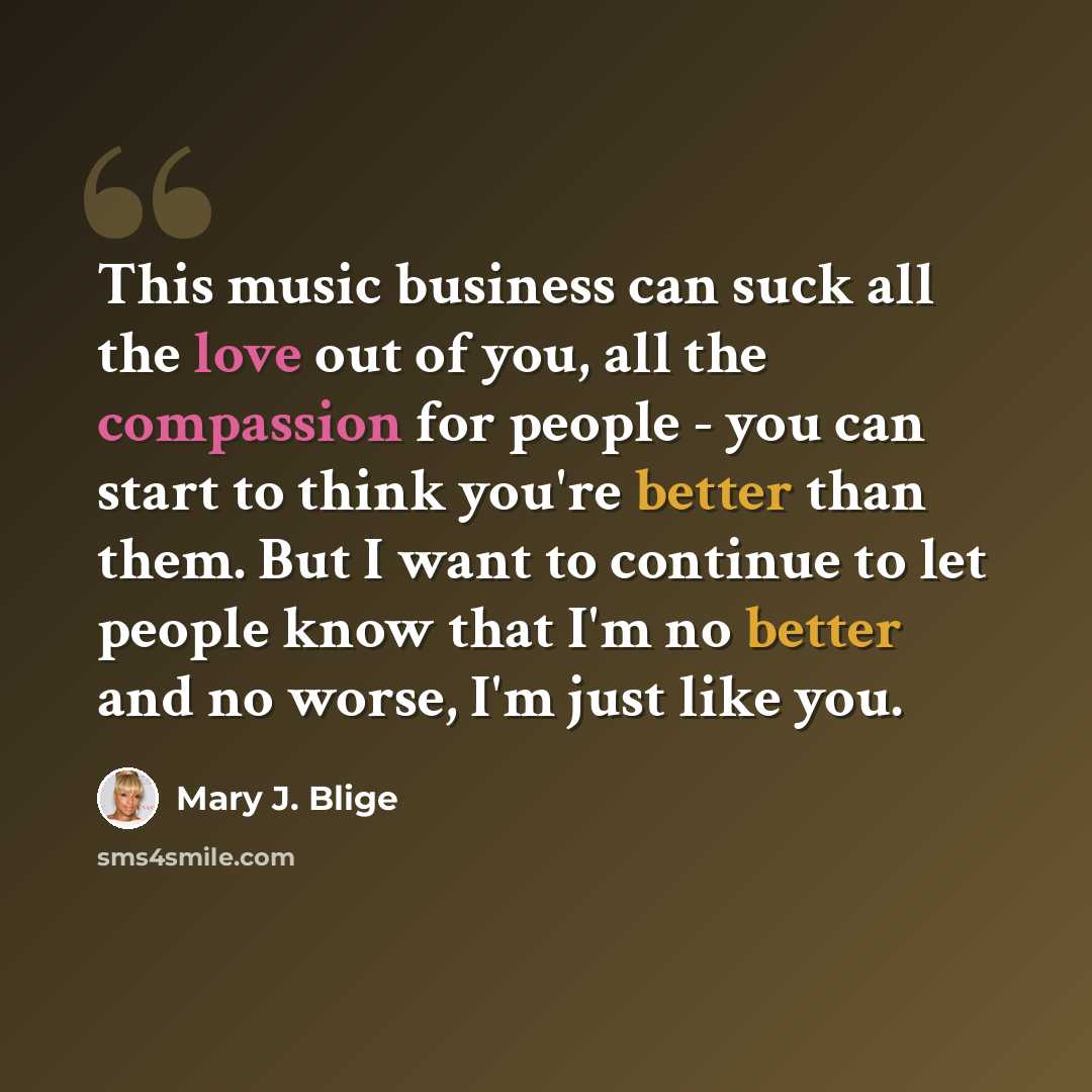 “This music business can suck all the love out of you, all the compassion for people - you can start to think you're better than them. But I want to continue to let people know that I'm no better and no worse, I'm just like you.” quote by Mary J. Blige