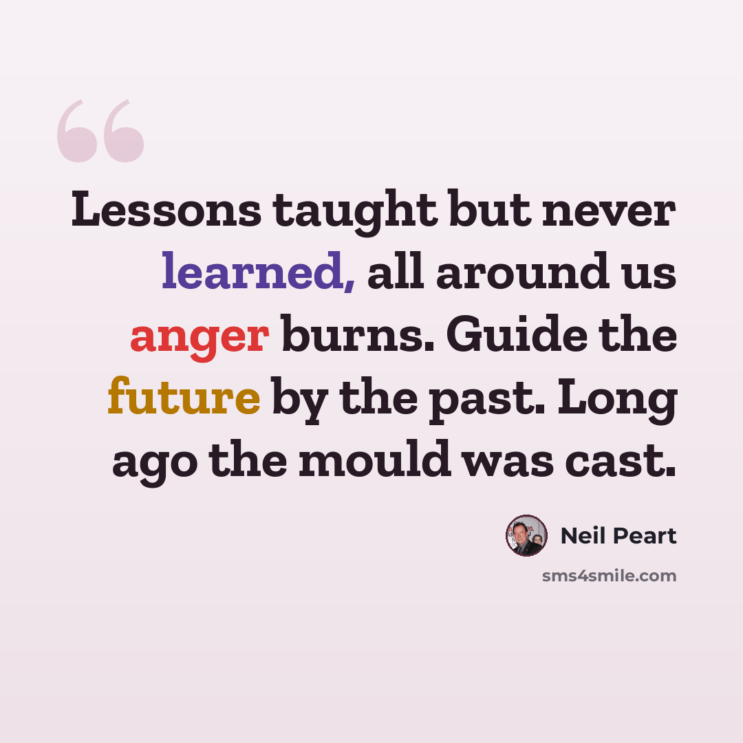 “Lessons taught but never learned, all around us anger burns. Guide the future by the past. Long ago the mould was cast.” quote by Neil Peart
