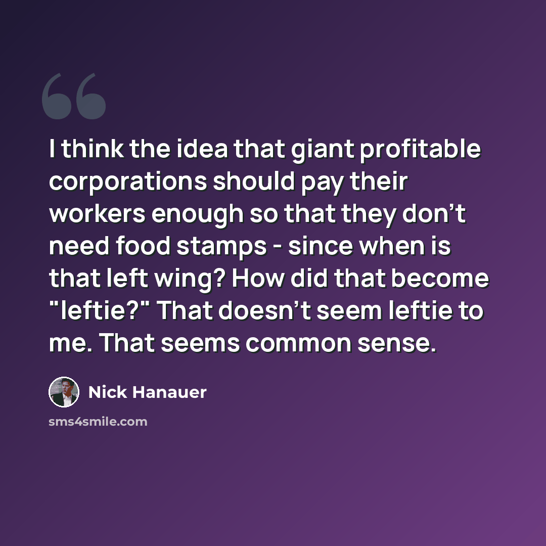 “I think the idea that giant profitable corporations should pay their workers enough so that they don't need food stamps - since when is that left wing? How did that become "leftie?" That doesn't seem leftie to me. That seems common sense.” quote by Nick Hanauer