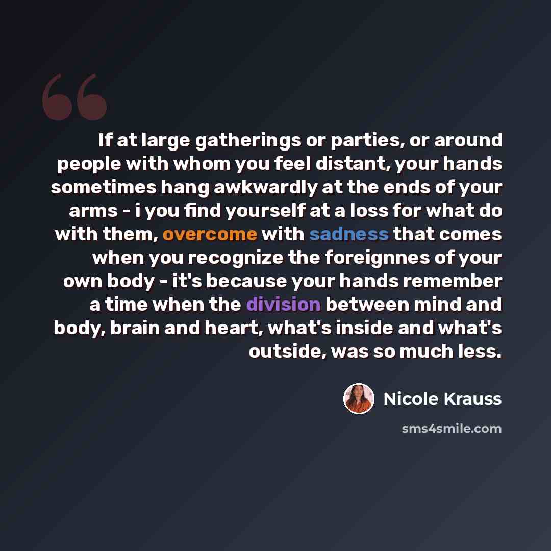 “If at large gatherings or parties, or around people with whom you feel distant, your hands sometimes hang awkwardly at the ends of your arms - i you find yourself at a loss for what do with them, overcome with sadness that comes when you recognize the foreignnes of your own body - it's because…” quote by Nicole Krauss
