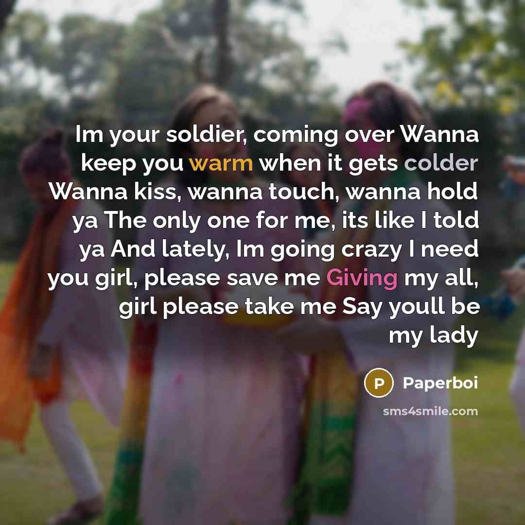 “Im your soldier, coming over Wanna keep you warm when it gets colder Wanna kiss, wanna touch, wanna hold ya The only one for me, its like I told ya And lately, Im going crazy I need you girl, please save me Giving my all, girl please take me Say youll be my lady” quote by Paperboi