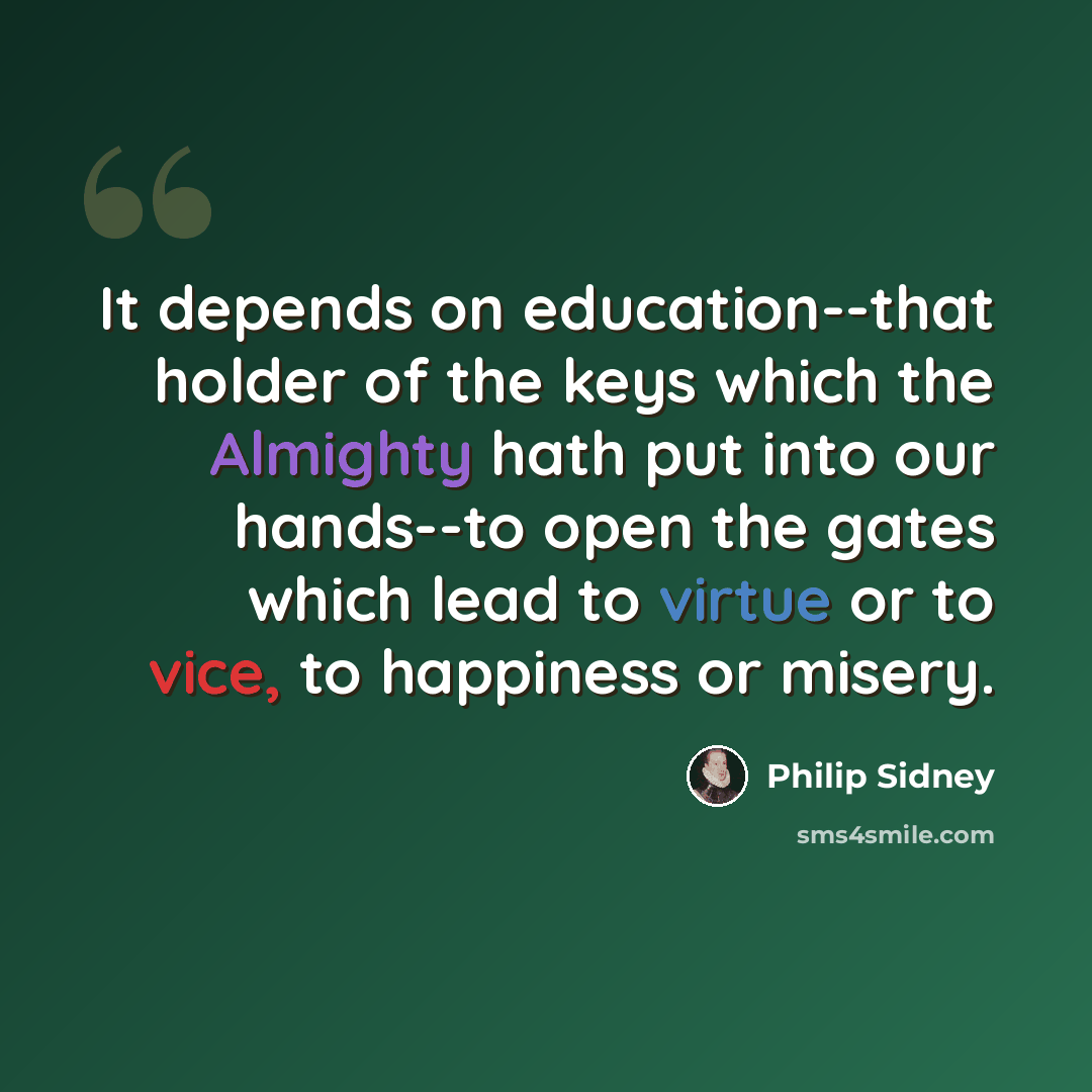 “It depends on education--that holder of the keys which the Almighty hath put into our hands--to open the gates which lead to virtue or to vice, to happiness or misery.” quote by Philip Sidney