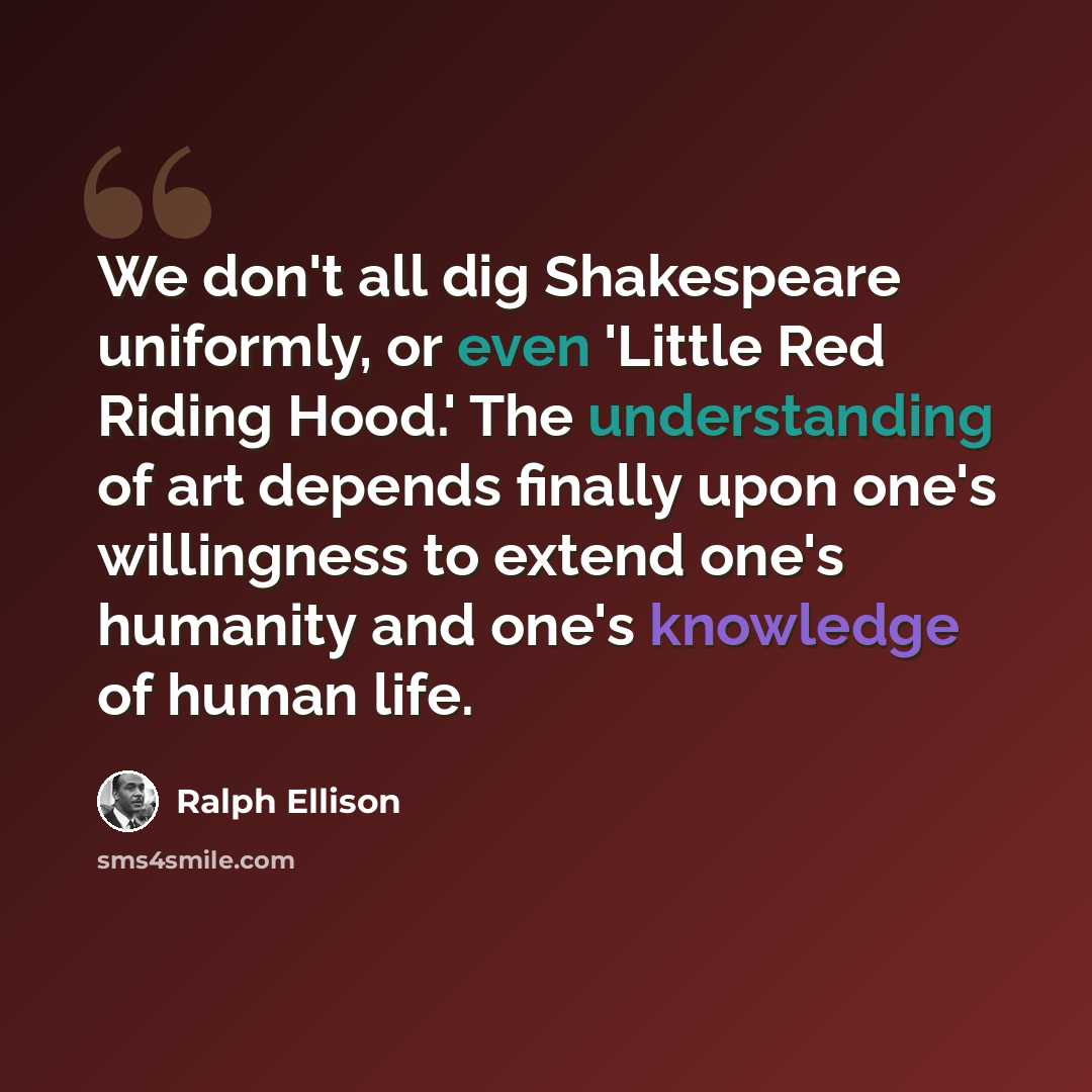 “We don't all dig Shakespeare uniformly, or even 'Little Red Riding Hood.' The understanding of art depends finally upon one's willingness to extend one's humanity and one's knowledge of human life.” quote by Ralph Ellison
