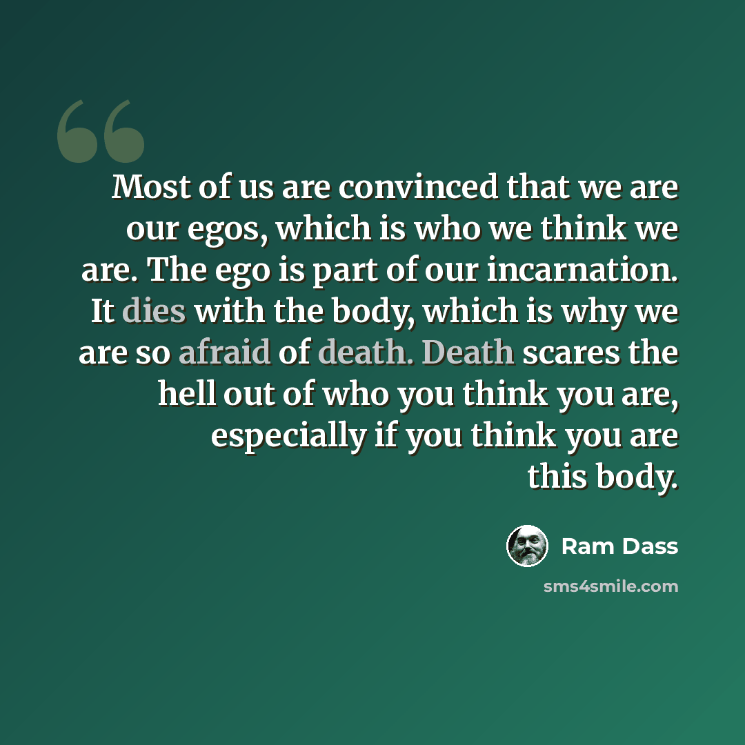 “Most of us are convinced that we are our egos, which is who we think we are. The ego is part of our incarnation. It dies with the body, which is why we are so afraid of death. Death scares the hell out of who you think you are, especially if you think you are this body.” quote by Ram Dass