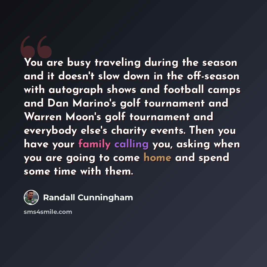 “You are busy traveling during the season and it doesn't slow down in the off-season with autograph shows and football camps and Dan Marino's golf tournament and Warren Moon's golf tournament and everybody else's charity events. Then you have your family calling you, asking when you are going to…” quote by Randall Cunningham