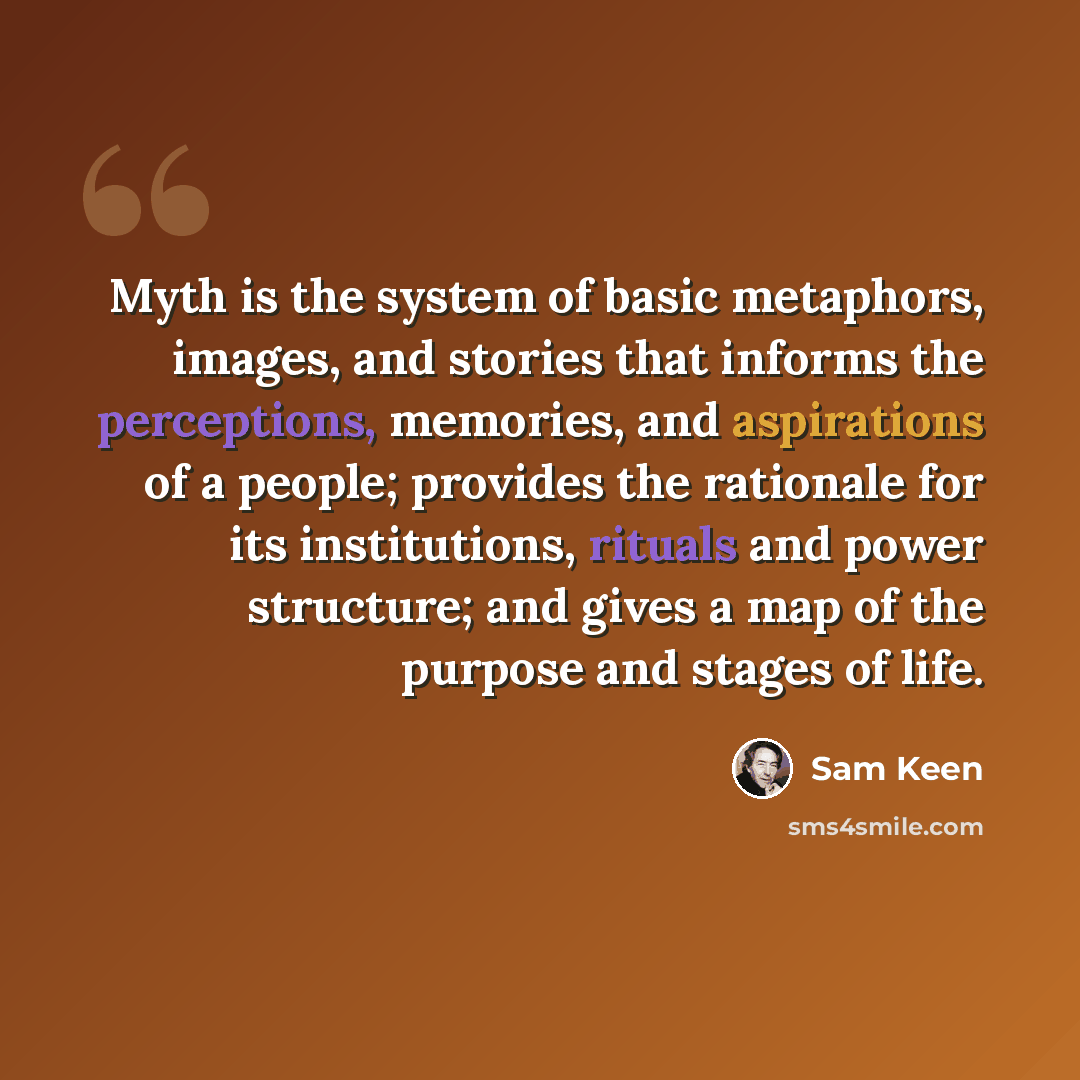 “Myth is the system of basic metaphors, images, and stories that informs the perceptions, memories, and aspirations of a people; provides the rationale for its institutions, rituals and power structure; and gives a map of the purpose and stages of life.” quote by Sam Keen