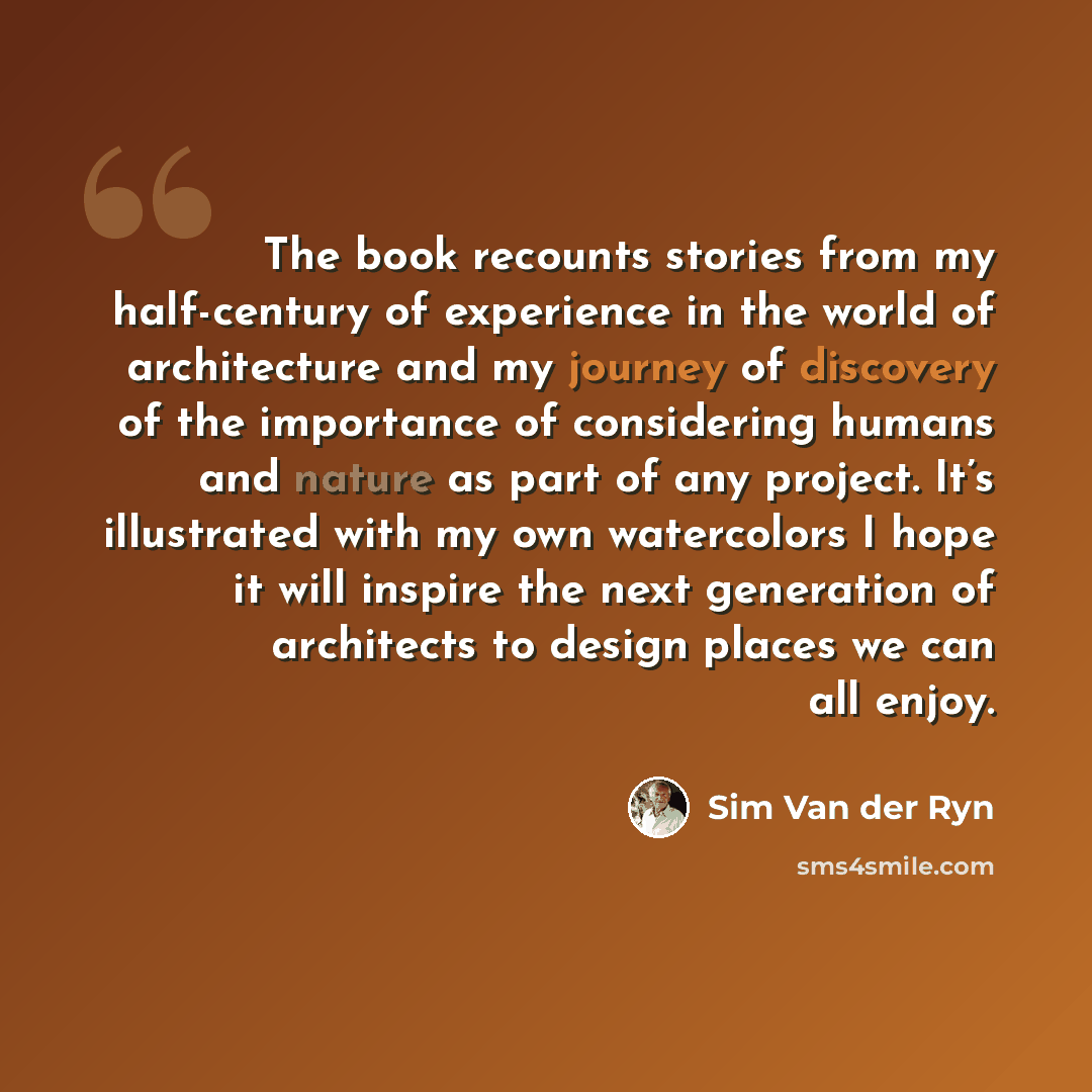 “The book recounts stories from my half-century of experience in the world of architecture and my journey of discovery of the importance of considering humans and nature as part of any project. It’s illustrated with my own watercolors I hope it will inspire the next generation of architects to…” quote by Sim Van der Ryn