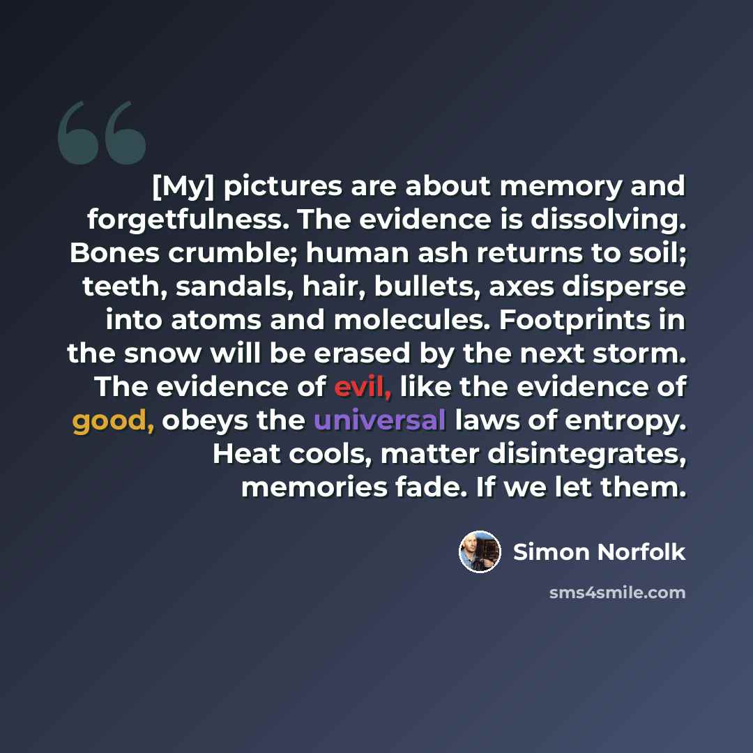 “[My] pictures are about memory and forgetfulness. The evidence is dissolving. Bones crumble; human ash returns to soil; teeth, sandals, hair, bullets, axes disperse into atoms and molecules. Footprints in the snow will be erased by the next storm. The evidence of evil, like the evidence of good…” quote by Simon Norfolk