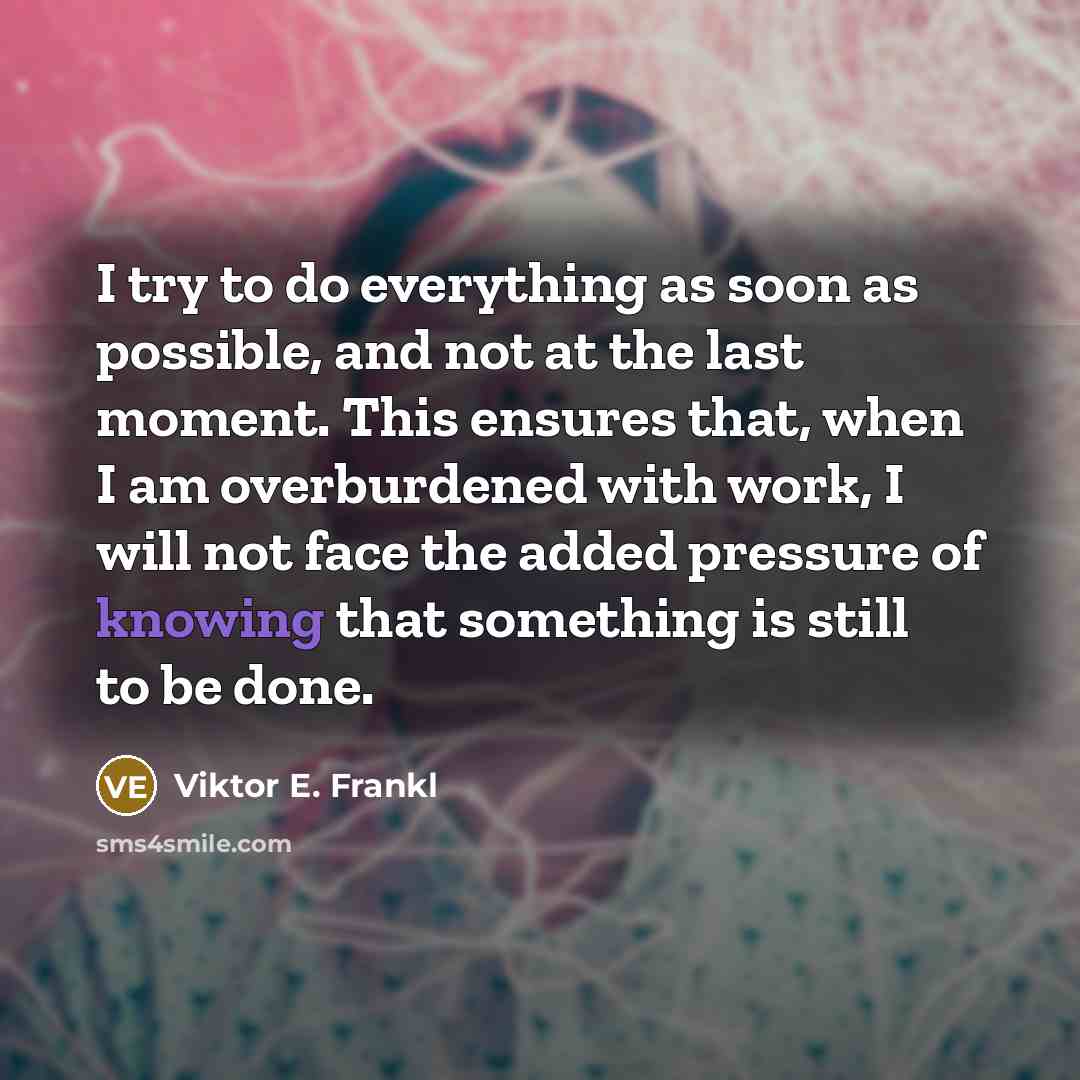 “I try to do everything as soon as possible, and not at the last moment. This ensures that, when I am overburdened with work, I will not face the added pressure of knowing that something is still to be done.” quote by Viktor E. Frankl
