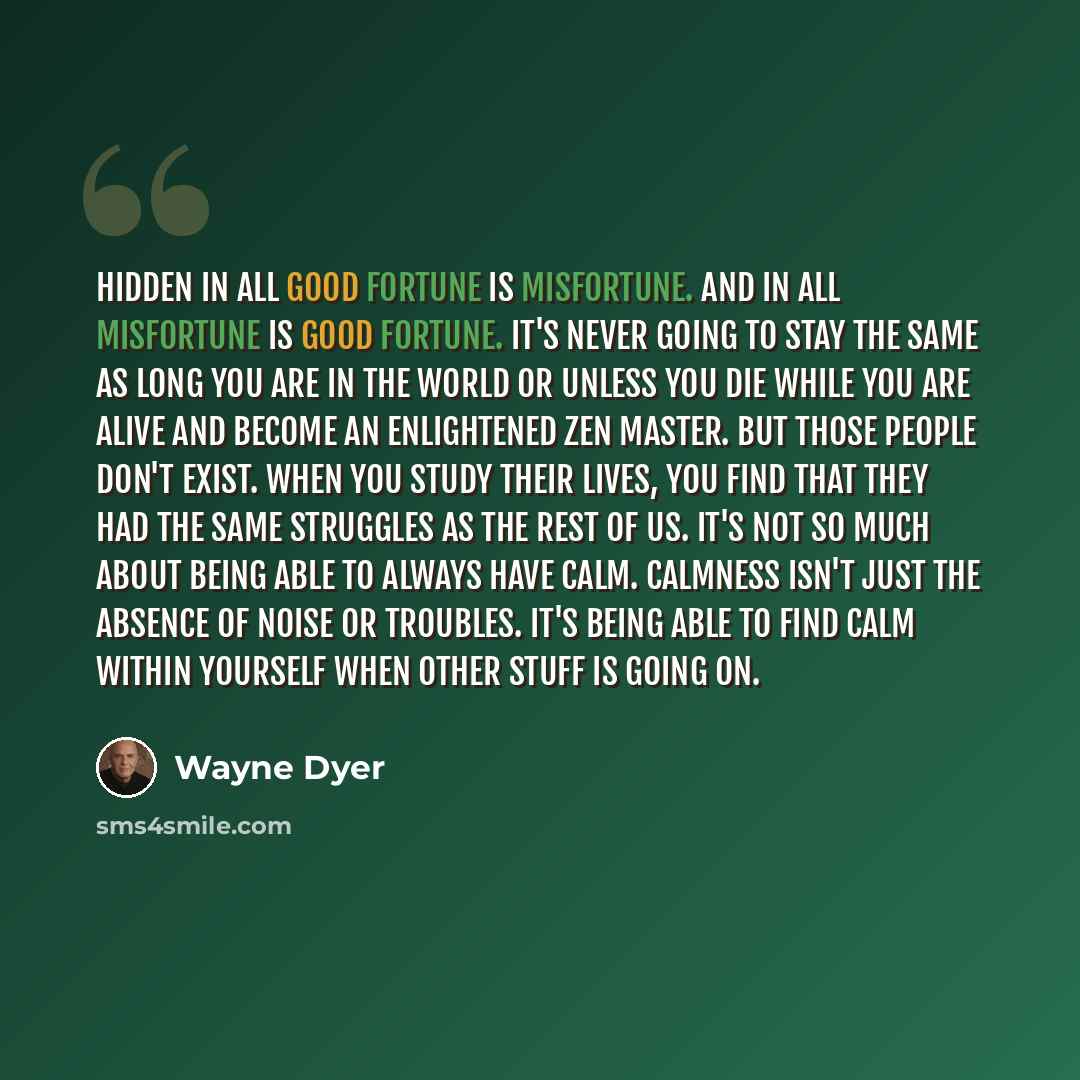“Hidden in all good fortune is misfortune. And in all misfortune is good fortune. It's never going to stay the same as long you are in the world or unless you die while you are alive and become an enlightened Zen Master. But those people don't exist. When you study their lives, you find that they…” quote by Wayne Dyer