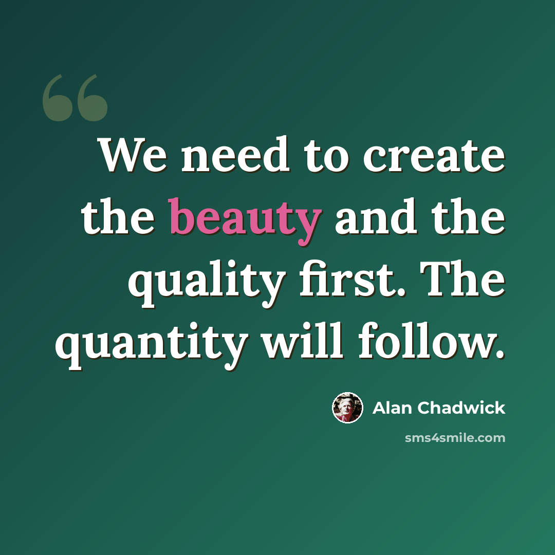 “We need to create the beauty and the quality first. The quantity will follow.” quote by Alan Chadwick